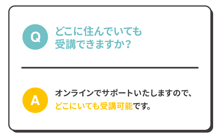 Q:どこに住んでいても受講できますか？A:オンラインでサポートいたしますので、どこにいても受講可能です。