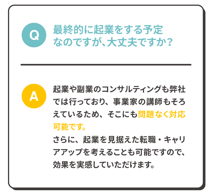 Q:最終的に起業をする予定なのですが、大丈夫ですか？
              A:起業や副業のコンサルティングも弊社では行っており、事業家の講師もそろえているため、そこにも問題なく対応可能です。さらに、起業を見据えた転職・キャリアアップを考えることも可能ですので、効果を実感していただけます。