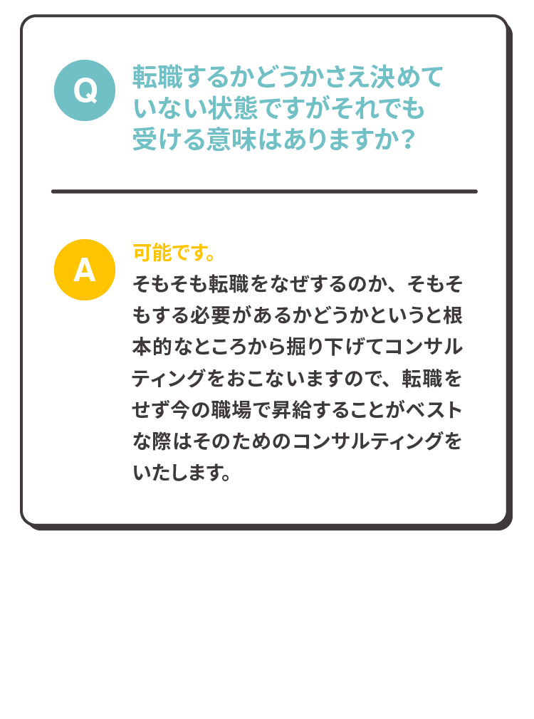 Q:転職するかどうかさえ決めていない状態ですがそれでも受ける意味はありますか？A:可能です。
              そもそも転職をなぜするのか、そもそもする必要があるかどうかというと根本的なところから掘り下げてコンサルティングをおこないますので、転職をせず今の職場で昇給することがベストな際はそのためのコンサルティングをいたします。