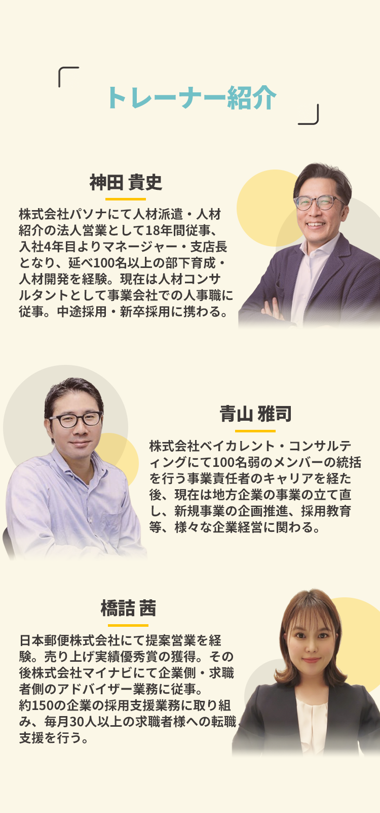 トレーナー紹介/神田 貴史:株式会社パソナにて人材派遣・人材紹介の法人営業として18年間従事、入社4年目よりマネージャー・支店長となり、延べ100名以上の部下育成・人材開発を経験。現在は人材コンサルタントとして事業会社での人事職に従事。中途採用・新卒採用に携わる。/青山 雅司:株式会社ベイカレント・コンサルティングにて100名弱のメンバーの統括を行う事業責任者のキャリアを経た後、現在は地方企業の事業の立て直し、新規事業の企画推進、採用教育等、様々な企業経営に関わる。/橋詰 茜:日本郵便株式会社にて提案営業を経験。売り上げ実績優秀賞の獲得。その後株式会社マイナビにて企業側・求職者側のアドバイザー業務に従事。約150の企業の採用支援業務に取り組み、毎月30人以上の求職者様への転職支援を行う。