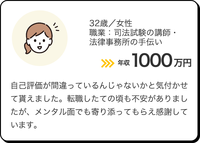 32歳／女性／職業：司法試験の講師・法律事務所の手伝い 年収1000万円 自己評価が間違っているんじゃないかと気付かせて貰えました。転職したての頃も不安がありましたが、メンタル面でも寄り添ってもらえ感謝しています。